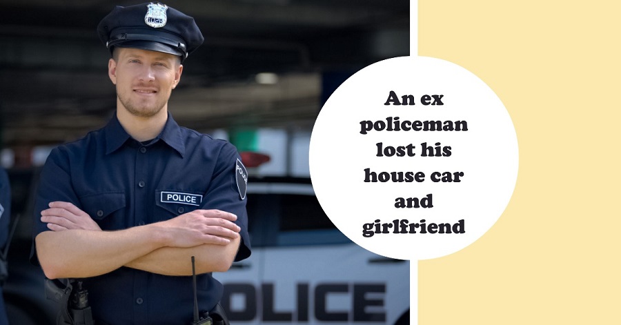 An ex policeman lost his house car and girlfriend